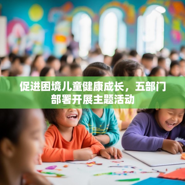 促进困境儿童健康成长，五部门部署开展主题活动
