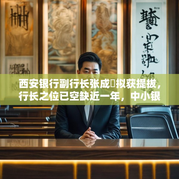 西安银行副行长张成喆拟获提拔，行长之位已空缺近一年，中小银行高管补缺周期仍较长