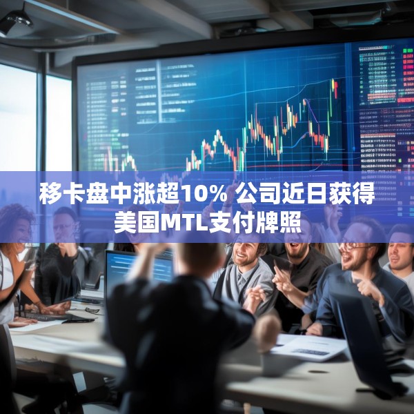 移卡盘中涨超10% 公司近日获得美国MTL支付牌照
