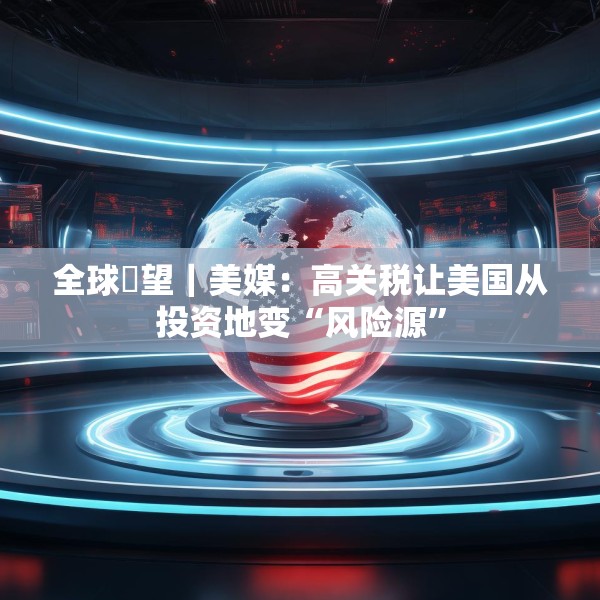 全球瞭望｜美媒：高关税让美国从投资地变“风险源”