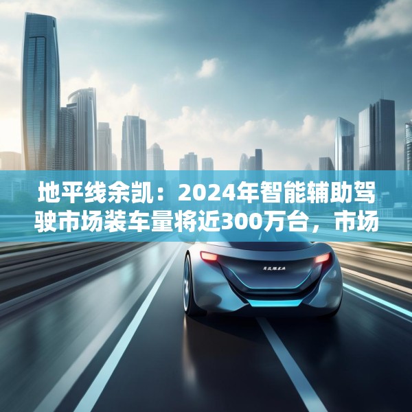地平线余凯：2024年智能辅助驾驶市场装车量将近300万台，市场份额第一