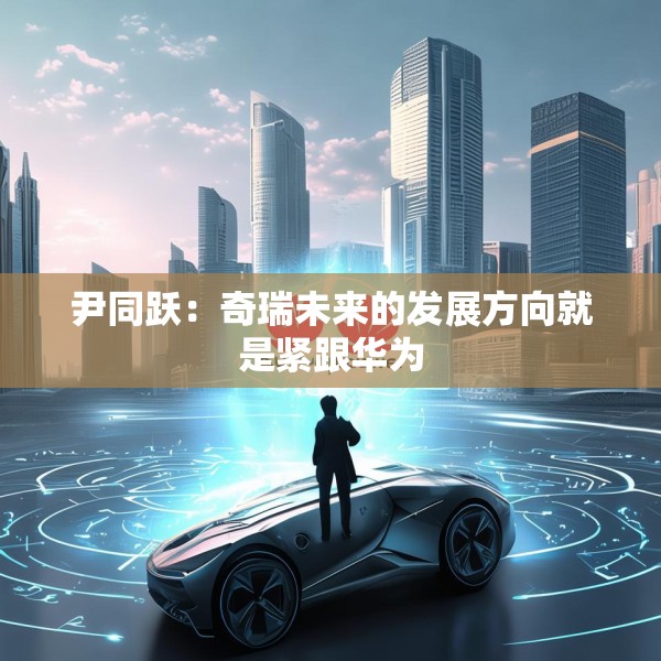 尹同跃：奇瑞未来的发展方向就是紧跟华为
