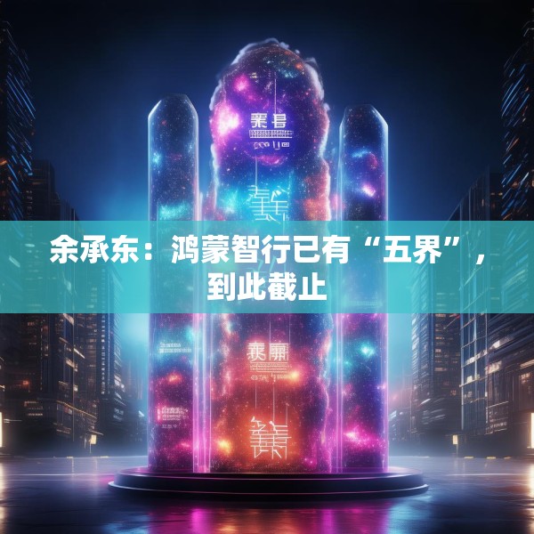 余承东：鸿蒙智行已有“五界”，到此截止