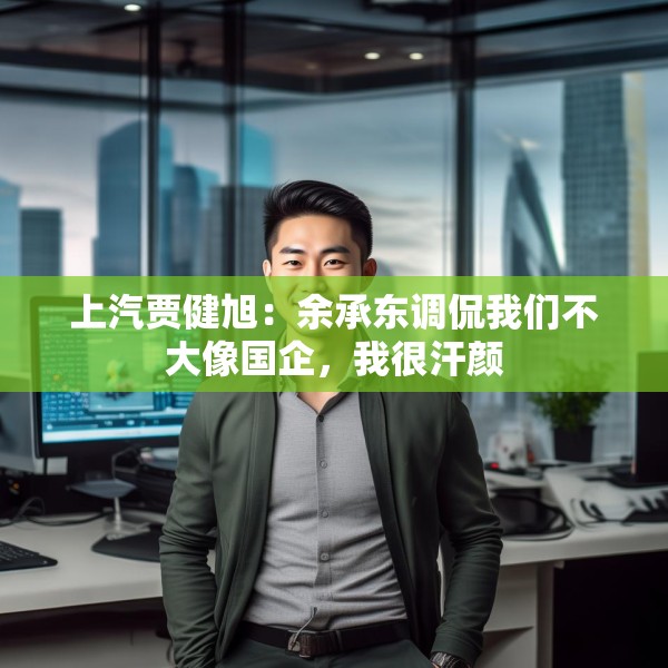 上汽贾健旭：余承东调侃我们不大像国企，我很汗颜