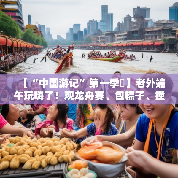 【“中国游记”第一季㉞】老外端午玩嗨了！观龙舟赛、包粽子、撞蛋……看这个非遗节日藏着多少惊喜