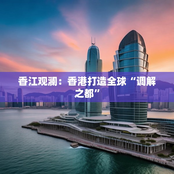 香江观澜：香港打造全球“调解之都”