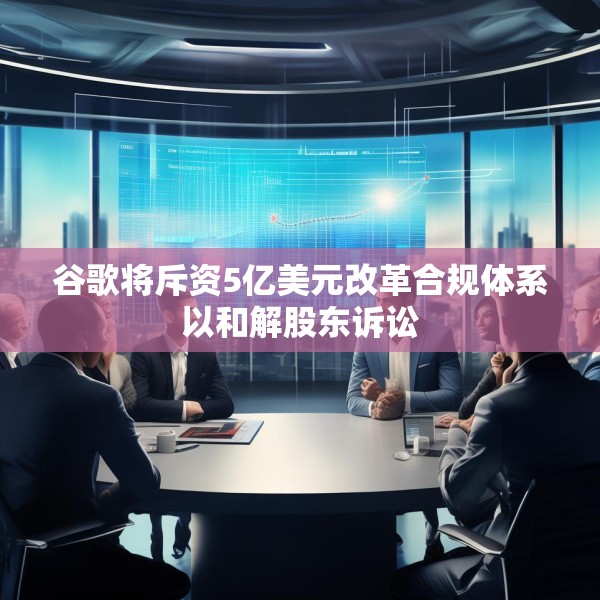 谷歌将斥资5亿美元改革合规体系以和解股东诉讼