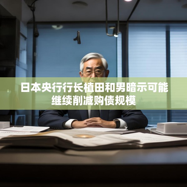 日本央行行长植田和男暗示可能继续削减购债规模