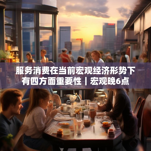 服务消费在当前宏观经济形势下有四方面重要性｜宏观晚6点