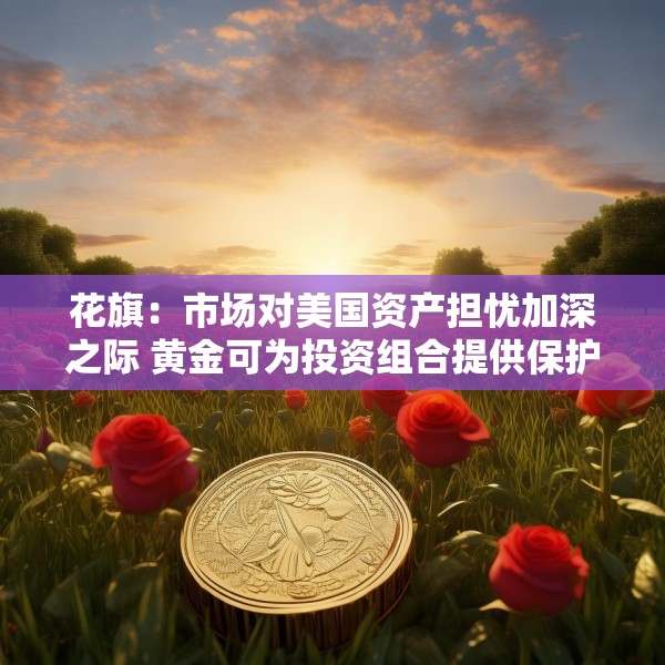 花旗：市场对美国资产担忧加深之际 黄金可为投资组合提供保护