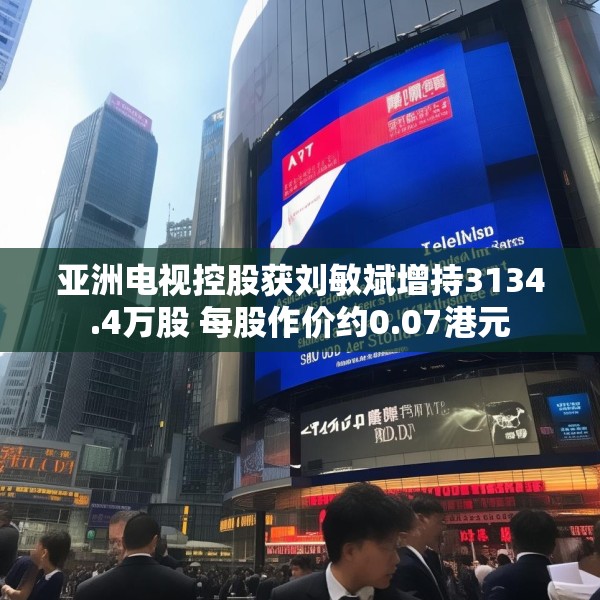 亚洲电视控股获刘敏斌增持3134.4万股 每股作价约0.07港元