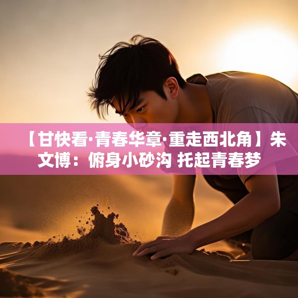 【甘快看·青春华章·重走西北角】朱文博：俯身小砂沟 托起青春梦