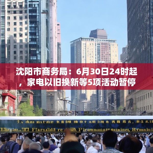 沈阳市商务局：6月30日24时起，家电以旧换新等5项活动暂停