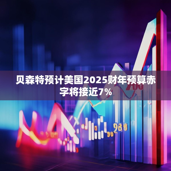 贝森特预计美国2025财年预算赤字将接近7%