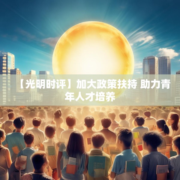 【光明时评】加大政策扶持 助力青年人才培养 