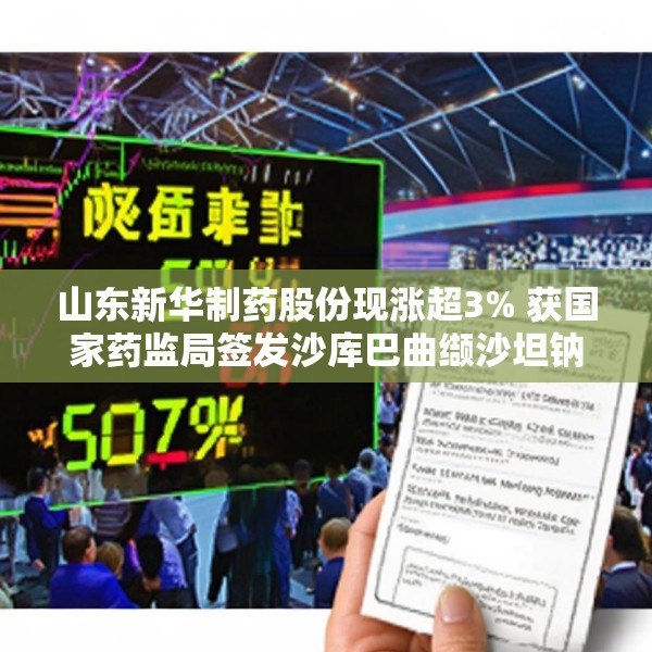 山东新华制药股份现涨超3% 获国家药监局签发沙库巴曲缬沙坦钠上市申请批准通知书