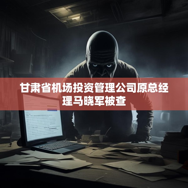 甘肃省机场投资管理公司原总经理马晓军被查