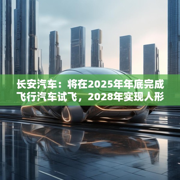 长安汽车：将在2025年年底完成飞行汽车试飞，2028年实现人形机器人下线应用