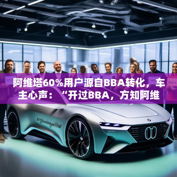 阿维塔60%用户源自BBA转化，车主心声：“开过BBA，方知阿维塔”