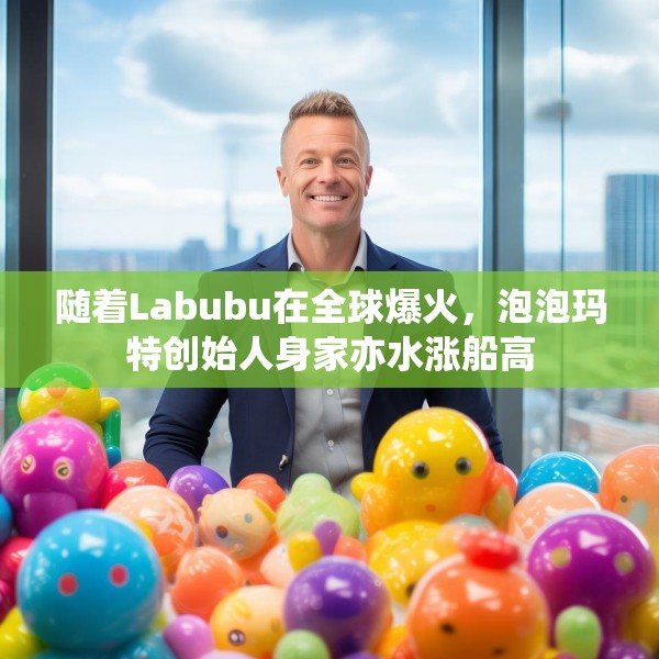随着Labubu在全球爆火，泡泡玛特创始人身家亦水涨船高
