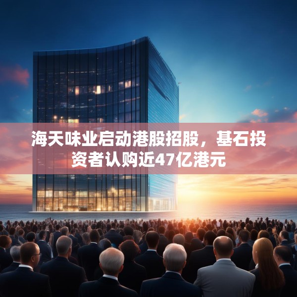 海天味业启动港股招股，基石投资者认购近47亿港元