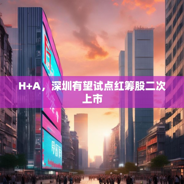 H+A，深圳有望试点红筹股二次上市
