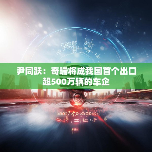 尹同跃：奇瑞将成我国首个出口超500万辆的车企