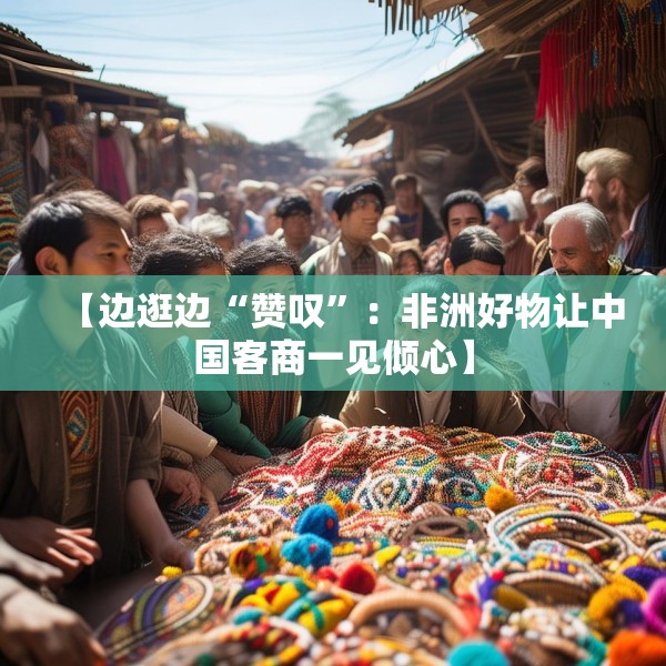 【边逛边“赞叹”：非洲好物让中国客商一见倾心】